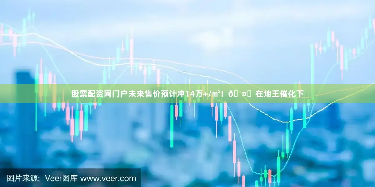 股票配资网门户未来售价预计冲14万+/㎡！🤔在地王催化下