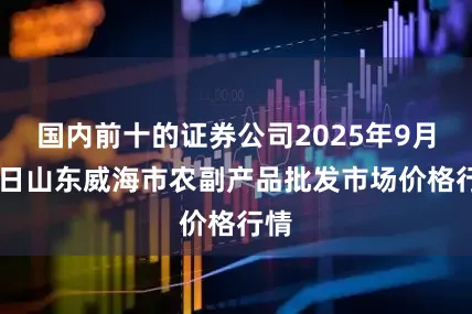 国内前十的证券公司2025年9月12日山东威海市农副产品批发市场价格行情