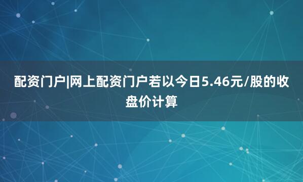 配资门户|网上配资门户若以今日5.46元/股的收盘价计算